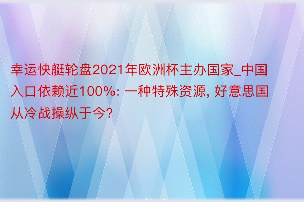 幸运快艇轮盘2021年欧洲杯主办国家_中国入口依赖近100%: 一种特殊资源, 好意思国从冷战操纵于今?