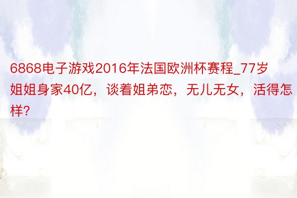 6868电子游戏2016年法国欧洲杯赛程_77岁姐姐身家40亿，谈着姐弟恋，无儿无女，活得怎样？