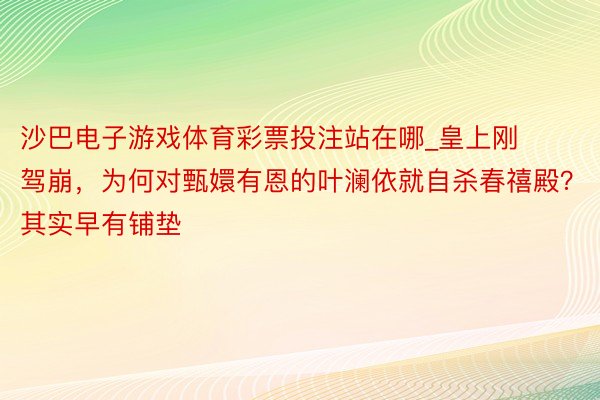 沙巴电子游戏体育彩票投注站在哪_皇上刚驾崩，为何对甄嬛有恩的叶澜依就自杀春禧殿？其实早有铺垫