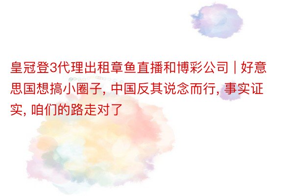 皇冠登3代理出租章鱼直播和博彩公司 | 好意思国想搞小圈子, 中国反其说念而行, 事实证实, 咱们的路走对了