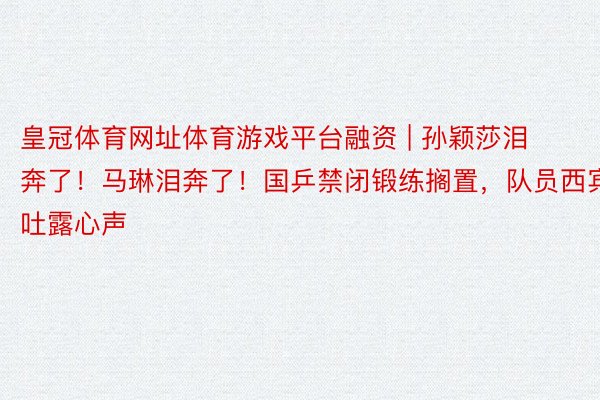 皇冠体育网址体育游戏平台融资 | 孙颖莎泪奔了！马琳泪奔了！国乒禁闭锻练搁置，队员西宾吐露心声