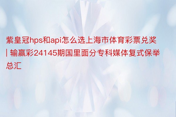 紫皇冠hps和api怎么选上海市体育彩票兑奖 | 输赢彩24145期国里面分专科媒体复式保举总汇