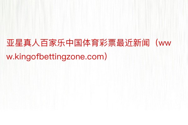 亚星真人百家乐中国体育彩票最近新闻（www.kingofbettingzone.com）