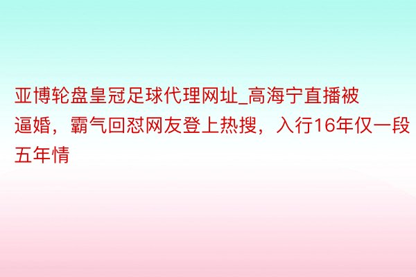 亚博轮盘皇冠足球代理网址_高海宁直播被逼婚，霸气回怼网友登上热搜，入行16年仅一段五年情