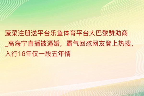 菠菜注册送平台乐鱼体育平台大巴黎赞助商_高海宁直播被逼婚，霸气回怼网友登上热搜，入行16年仅一段五年情