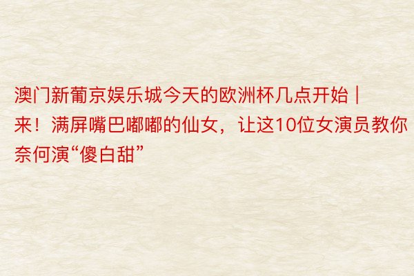 澳门新葡京娱乐城今天的欧洲杯几点开始 | 来！满屏嘴巴嘟嘟的仙女，让这10位女演员教你奈何演“傻白甜”