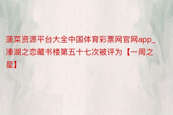 菠菜资源平台大全中国体育彩票网官网app_溱湖之恋藏书楼第五十七次被评为【一周之星】