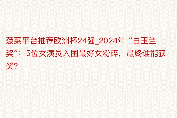 菠菜平台推荐欧洲杯24强_2024年 “白玉兰奖”：5位女演员入围最好女粉碎，最终谁能获奖？