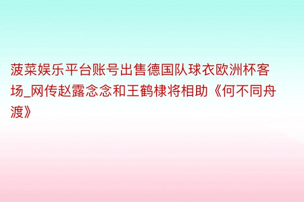 菠菜娱乐平台账号出售德国队球衣欧洲杯客场_网传赵露念念和王鹤棣将相助《何不同舟渡》