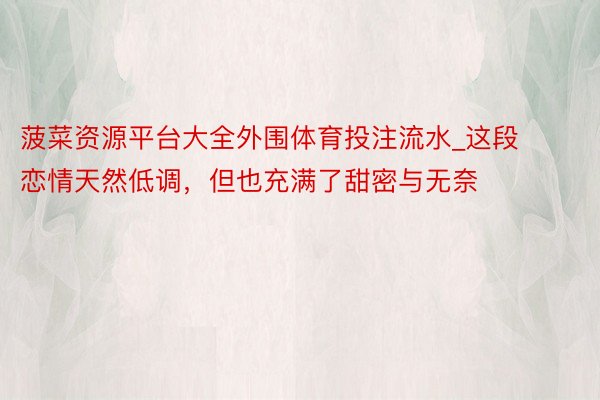 菠菜资源平台大全外围体育投注流水_这段恋情天然低调，但也充满了甜密与无奈