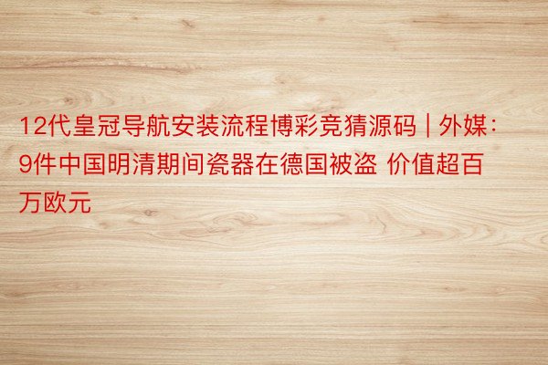 12代皇冠导航安装流程博彩竞猜源码 | 外媒：9件中国明清期间瓷器在德国被盗 价值超百万欧元