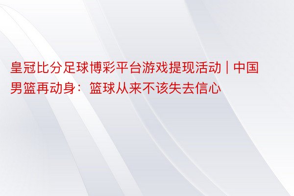 皇冠比分足球博彩平台游戏提现活动 | 中国男篮再动身：篮球从来不该失去信心