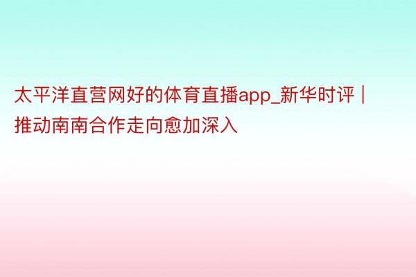 太平洋直营网好的体育直播app_新华时评 | 推动南南合作走向愈加深入