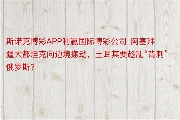 斯诺克博彩APP利赢国际博彩公司_阿塞拜疆大都坦克向边境搬动，土耳其要趁乱“背刺”俄罗斯？