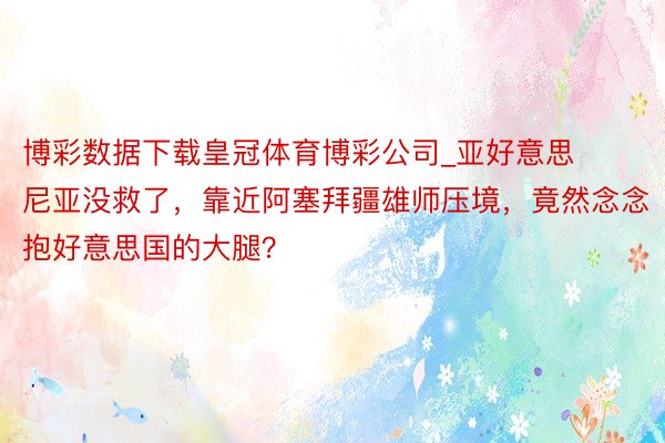 博彩数据下载皇冠体育博彩公司_亚好意思尼亚没救了，靠近阿塞拜疆雄师压境，竟然念念抱好意思国的大腿？