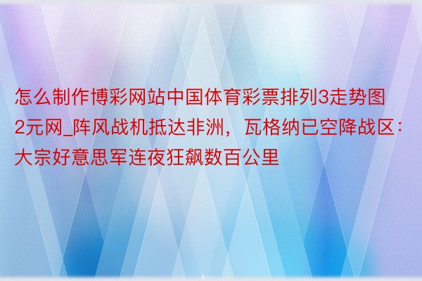 怎么制作博彩网站中国体育彩票排列3走势图2元网_阵风战机抵达非洲，瓦格纳已空降战区：大宗好意思军连夜狂飙数百公里