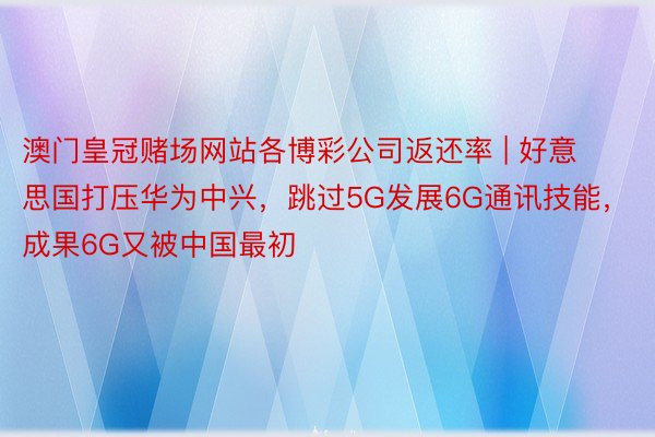 澳门皇冠赌场网站各博彩公司返还率 | 好意思国打压华为中兴，跳过5G发展6G通讯技能，成果6G又被中国最初