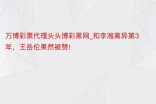 万博彩票代理头头博彩黑网_和李湘离异第3年，王岳伦果然被赞!