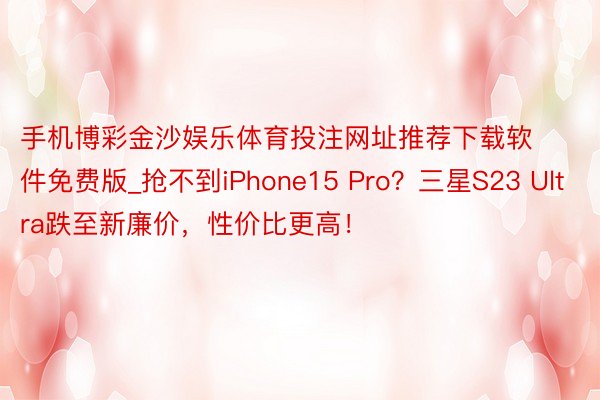 手机博彩金沙娱乐体育投注网址推荐下载软件免费版_抢不到iPhone15 Pro？三星S23 Ultra跌至新廉价，性价比更高！