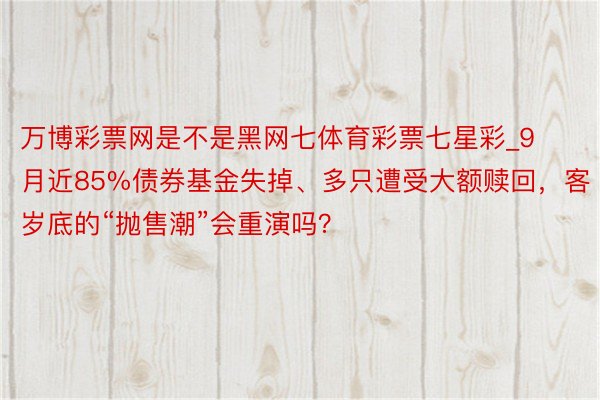 万博彩票网是不是黑网七体育彩票七星彩_9月近85%债券基金失掉、多只遭受大额赎回，客岁底的“抛售潮”会重演吗？