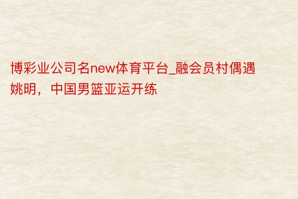 博彩业公司名new体育平台_融会员村偶遇姚明，中国男篮亚运开练