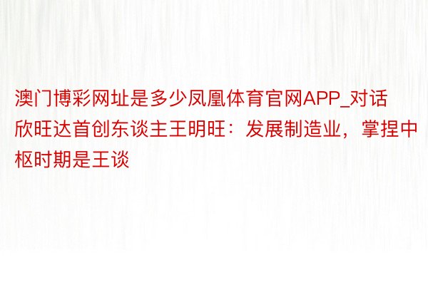 澳门博彩网址是多少凤凰体育官网APP_对话欣旺达首创东谈主王明旺：发展制造业，掌捏中枢时期是王谈