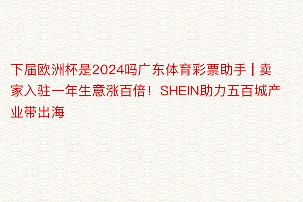 下届欧洲杯是2024吗广东体育彩票助手 | 卖家入驻一年生意涨百倍！SHEIN助力五百城产业带出海