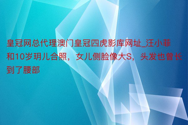 皇冠网总代理澳门皇冠四虎影库网址_汪小菲和10岁玥儿合照，女儿侧脸像大S，头发也曾长到了腰部