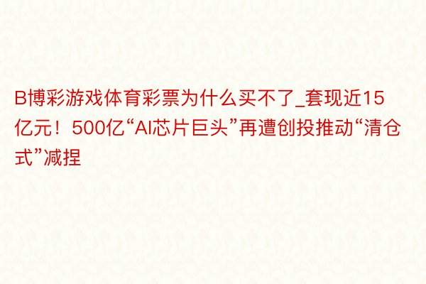 B博彩游戏体育彩票为什么买不了_套现近15亿元！500亿“AI芯片巨头”再遭创投推动“清仓式”减捏