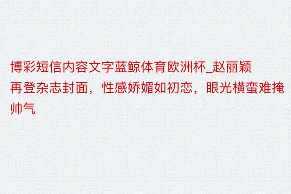 博彩短信内容文字蓝鲸体育欧洲杯_赵丽颖再登杂志封面，性感娇媚如初恋，眼光横蛮难掩帅气