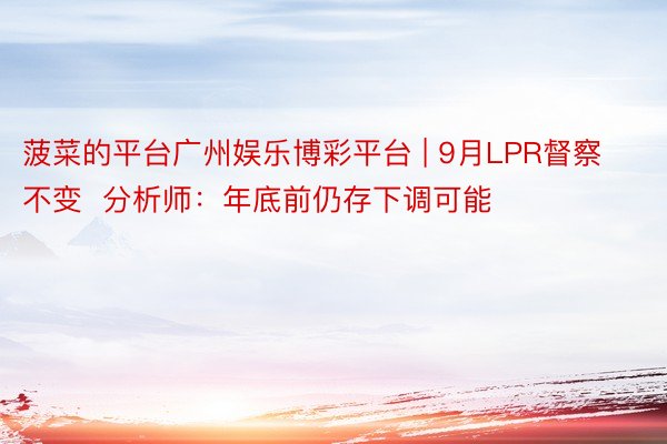 菠菜的平台广州娱乐博彩平台 | 9月LPR督察不变  分析师：年底前仍存下调可能