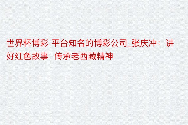 世界杯博彩 平台知名的博彩公司_张庆冲：讲好红色故事  传承老西藏精神