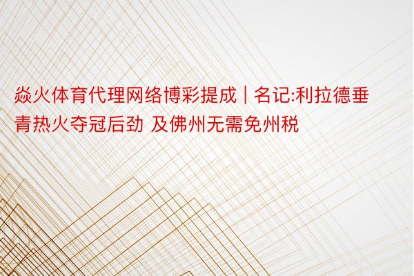 焱火体育代理网络博彩提成 | 名记:利拉德垂青热火夺冠后劲 及佛州无需免州税